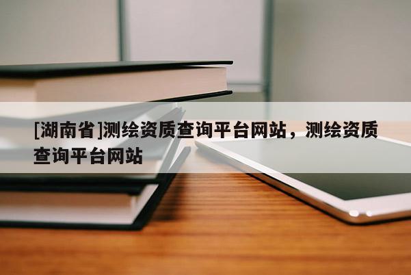 [湖南省]測繪資質查詢平臺網站，測繪資質查詢平臺網站