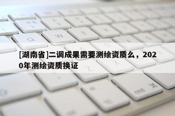 [湖南省]二調成果需要測繪資質么，2020年測繪資質換證