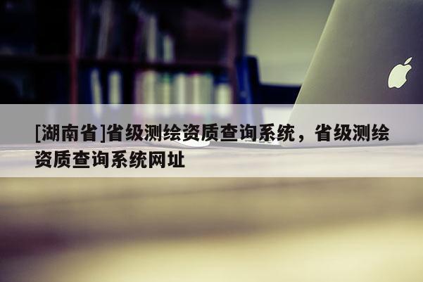 [湖南省]省級測繪資質查詢系統，省級測繪資質查詢系統網址