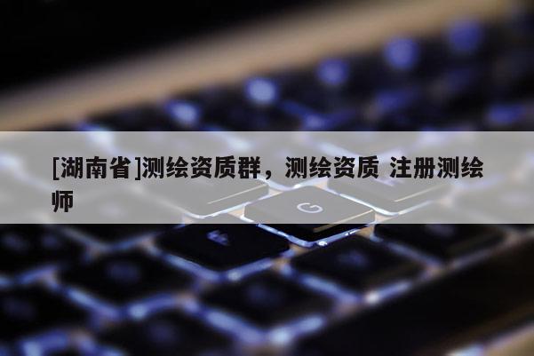 [湖南省]測繪資質群，測繪資質 注冊測繪師