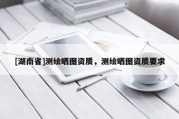 [湖南省]測繪曬圖資質，測繪曬圖資質要求