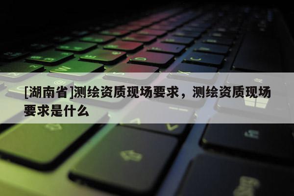 [湖南省]測繪資質現場要求，測繪資質現場要求是什么
