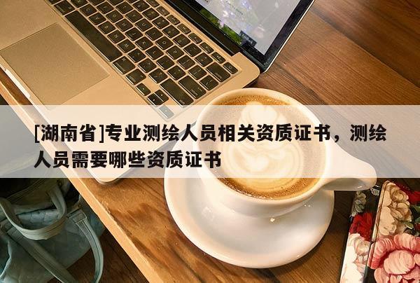 [湖南省]專業測繪人員相關資質證書，測繪人員需要哪些資質證書