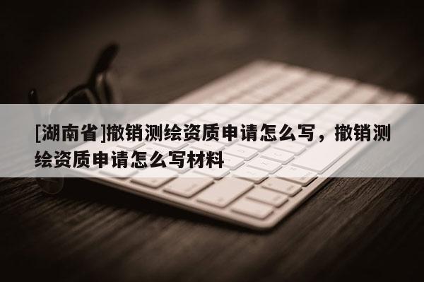 [湖南省]撤銷測繪資質申請怎么寫，撤銷測繪資質申請怎么寫材料
