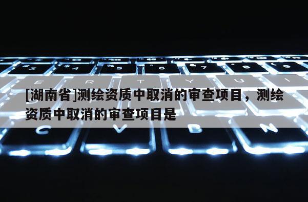 [湖南省]測(cè)繪資質(zhì)中取消的審查項(xiàng)目，測(cè)繪資質(zhì)中取消的審查項(xiàng)目是