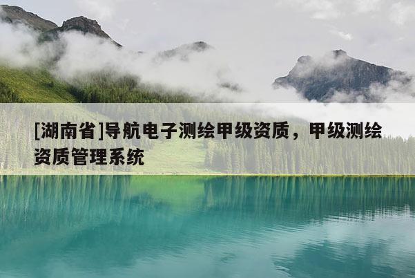 [湖南省]導(dǎo)航電子測(cè)繪甲級(jí)資質(zhì)，甲級(jí)測(cè)繪資質(zhì)管理系統(tǒng)