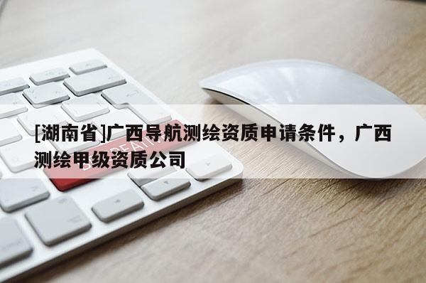 [湖南省]廣西導(dǎo)航測繪資質(zhì)申請條件，廣西測繪甲級資質(zhì)公司