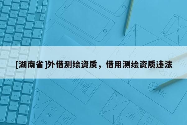 [湖南省]外借測繪資質(zhì)，借用測繪資質(zhì)違法