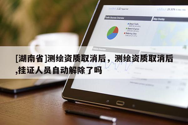 [湖南省]測繪資質(zhì)取消后，測繪資質(zhì)取消后,掛證人員自動解除了嗎