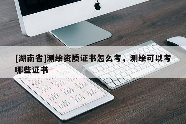 [湖南省]測繪資質(zhì)證書怎么考，測繪可以考哪些證書