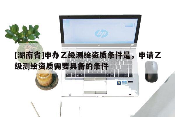 [湖南省]申辦乙級測繪資質(zhì)條件是，申請乙級測繪資質(zhì)需要具備的條件