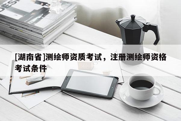 [湖南省]測繪師資質考試，注冊測繪師資格考試條件