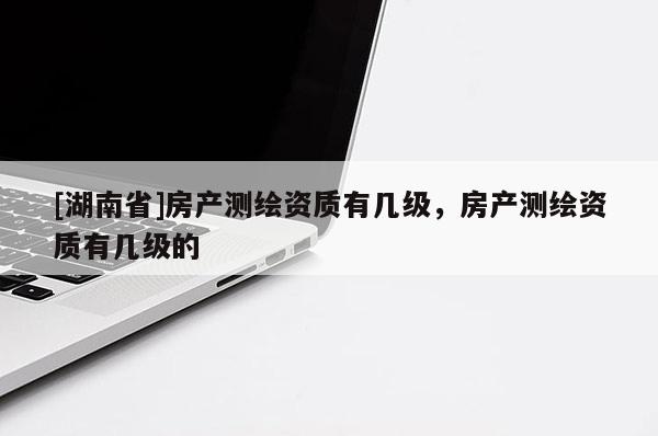 [湖南省]房產測繪資質有幾級，房產測繪資質有幾級的