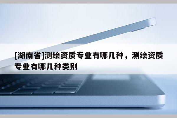 [湖南省]測(cè)繪資質(zhì)專業(yè)有哪幾種，測(cè)繪資質(zhì)專業(yè)有哪幾種類別