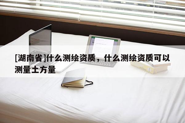 [湖南省]什么測繪資質，什么測繪資質可以測量土方量