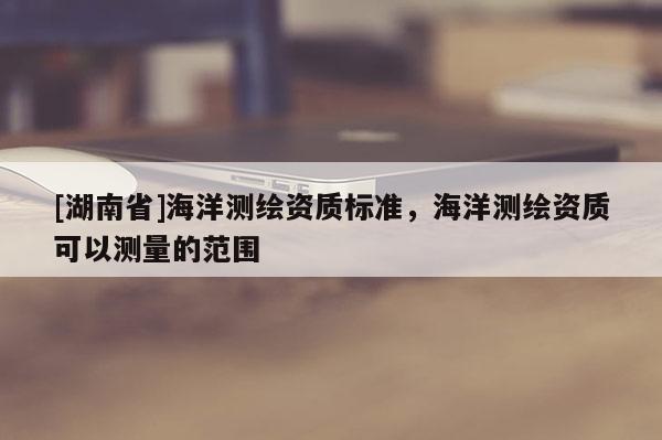 [湖南省]海洋測繪資質(zhì)標準，海洋測繪資質(zhì)可以測量的范圍