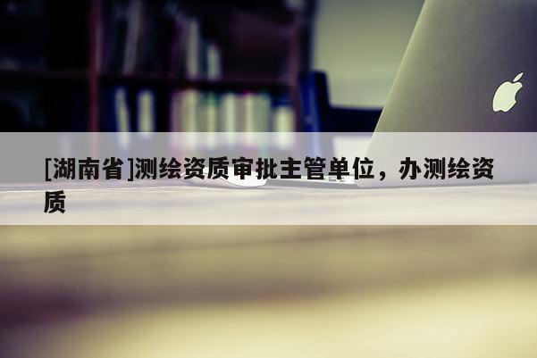 [湖南省]測繪資質(zhì)審批主管單位，辦測繪資質(zhì)