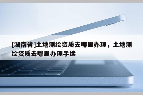 [湖南省]土地測繪資質去哪里辦理，土地測繪資質去哪里辦理手續