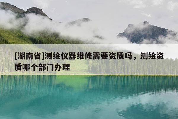 [湖南省]測繪儀器維修需要資質嗎，測繪資質哪個部門辦理