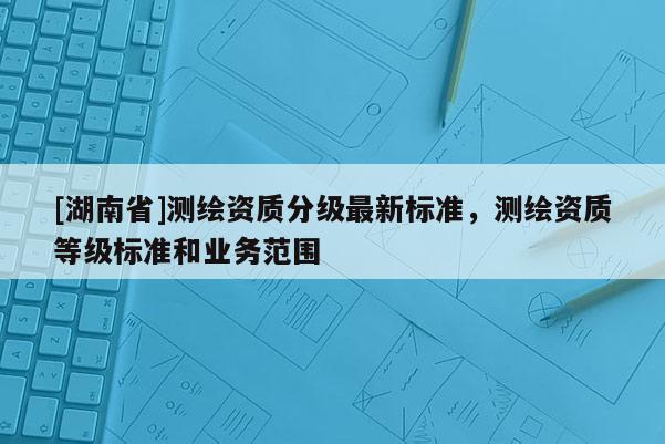 [湖南省]測繪資質分級最新標準，測繪資質等級標準和業(yè)務范圍
