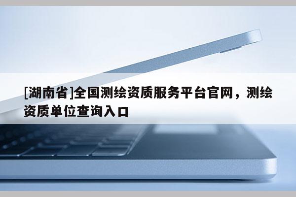 [湖南省]全國測繪資質服務平臺官網(wǎng)，測繪資質單位查詢入口