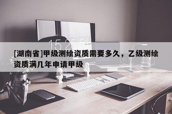 [湖南省]甲級(jí)測(cè)繪資質(zhì)需要多久，乙級(jí)測(cè)繪資質(zhì)滿幾年申請(qǐng)甲級(jí)