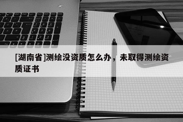 [湖南省]測繪沒資質怎么辦，未取得測繪資質證書