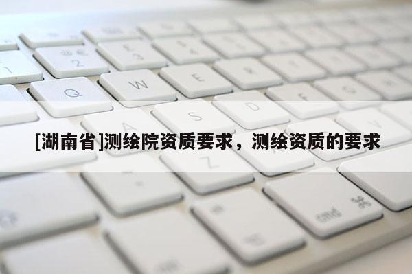 [湖南省]測(cè)繪院資質(zhì)要求，測(cè)繪資質(zhì)的要求