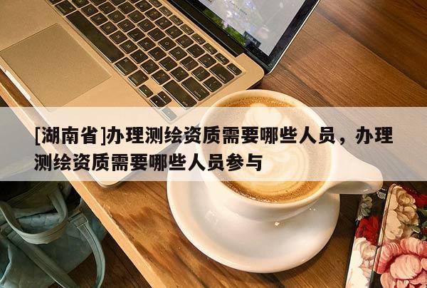 [湖南省]辦理測繪資質需要哪些人員，辦理測繪資質需要哪些人員參與