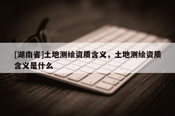 [湖南省]土地測繪資質(zhì)含義，土地測繪資質(zhì)含義是什么