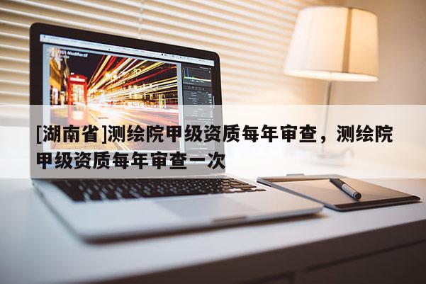 [湖南省]測繪院甲級(jí)資質(zhì)每年審查，測繪院甲級(jí)資質(zhì)每年審查一次