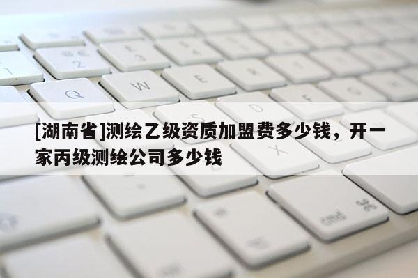 [湖南省]測(cè)繪乙級(jí)資質(zhì)加盟費(fèi)多少錢(qián)，開(kāi)一家丙級(jí)測(cè)繪公司多少錢(qián)
