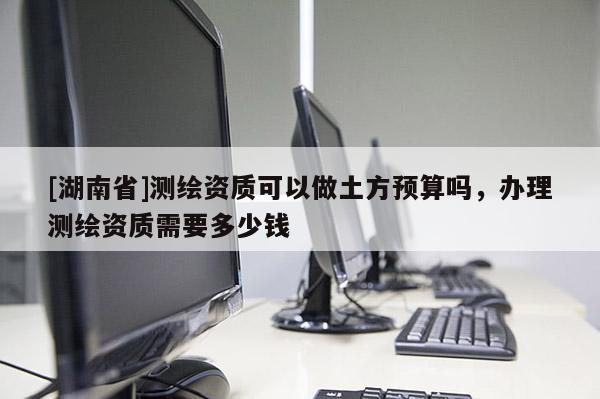 [湖南省]測繪資質可以做土方預算嗎，辦理測繪資質需要多少錢