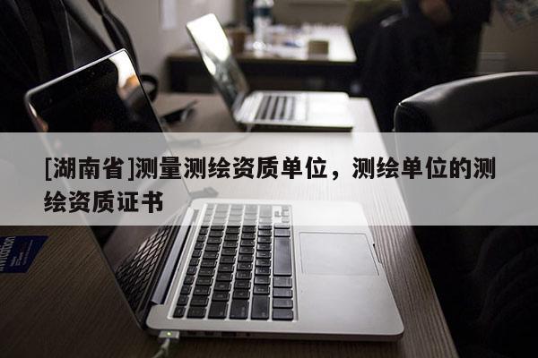[湖南省]測量測繪資質單位，測繪單位的測繪資質證書