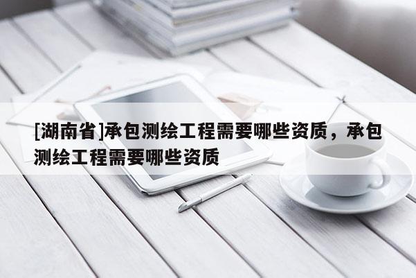 [湖南省]承包測繪工程需要哪些資質，承包測繪工程需要哪些資質