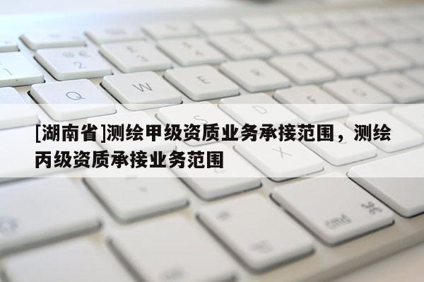 [湖南省]測繪甲級資質業務承接范圍，測繪丙級資質承接業務范圍