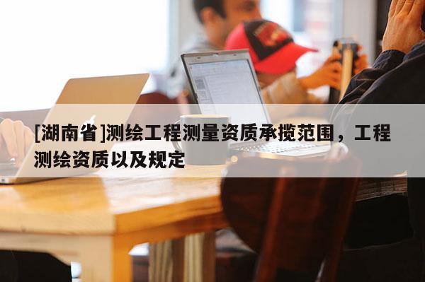 [湖南省]測繪工程測量資質承攬范圍，工程測繪資質以及規定
