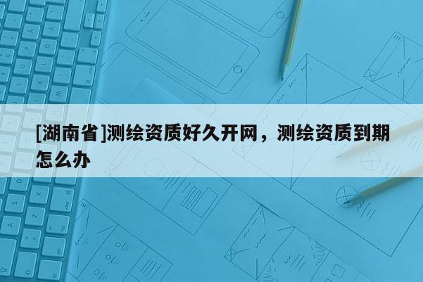 [湖南省]測繪資質好久開網，測繪資質到期怎么辦