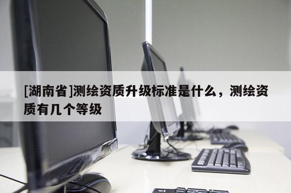 [湖南省]測繪資質升級標準是什么，測繪資質有幾個等級