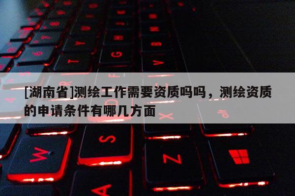 [湖南省]測繪工作需要資質嗎嗎，測繪資質的申請條件有哪幾方面