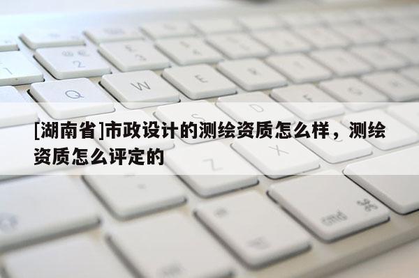 [湖南省]市政設計的測繪資質怎么樣，測繪資質怎么評定的