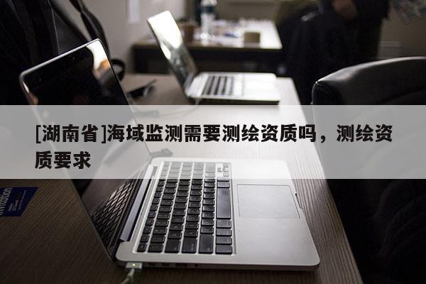 [湖南省]海域監(jiān)測需要測繪資質(zhì)嗎，測繪資質(zhì)要求