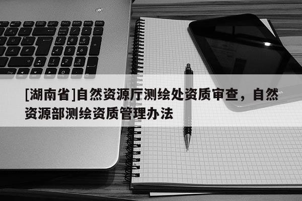 [湖南省]自然資源廳測繪處資質審查，自然資源部測繪資質管理辦法