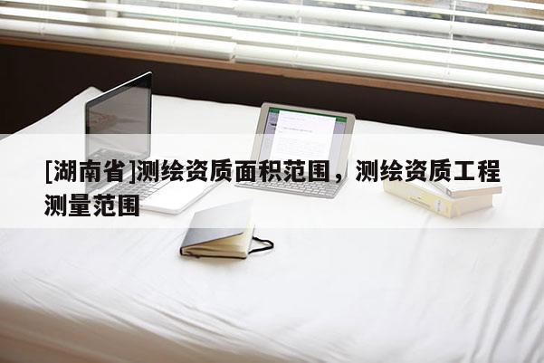 [湖南省]測(cè)繪資質(zhì)面積范圍，測(cè)繪資質(zhì)工程測(cè)量范圍