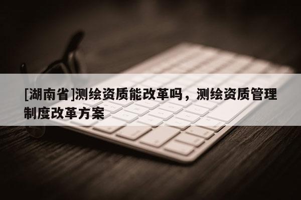 [湖南省]測繪資質能改革嗎，測繪資質管理制度改革方案
