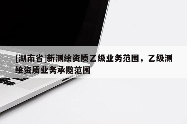 [湖南省]新測繪資質乙級業務范圍，乙級測繪資質業務承攬范圍