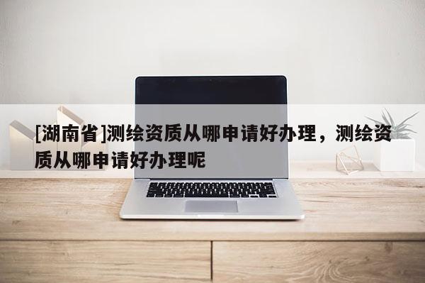 [湖南省]測繪資質從哪申請好辦理，測繪資質從哪申請好辦理呢