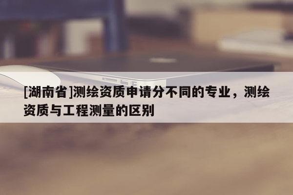 [湖南省]測繪資質申請分不同的專業，測繪資質與工程測量的區別