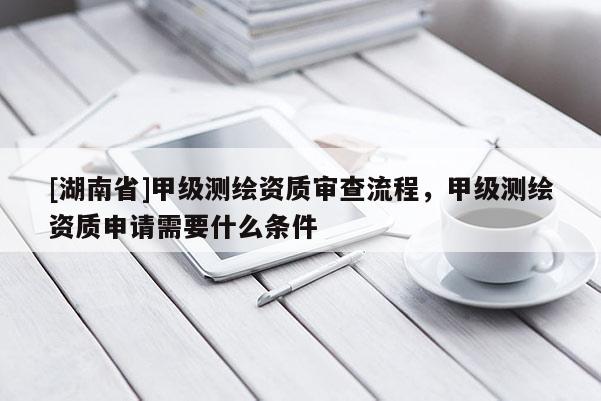 [湖南省]甲級測繪資質審查流程，甲級測繪資質申請需要什么條件