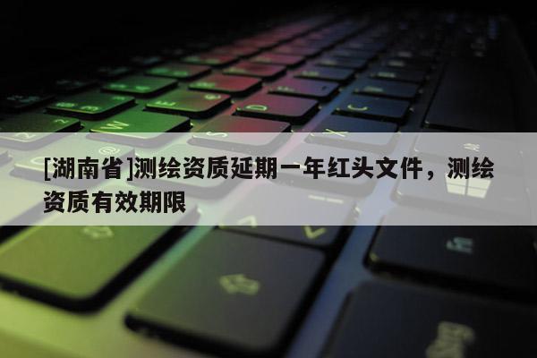 [湖南省]測繪資質延期一年紅頭文件，測繪資質有效期限
